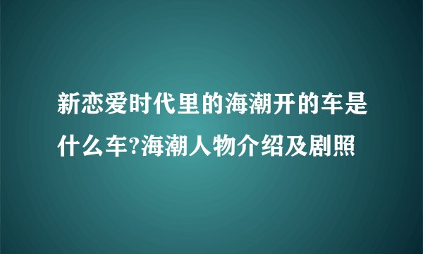 新恋爱时代里的海潮开的车是什么车?海潮人物介绍及剧照