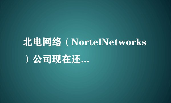 北电网络（NortelNetworks）公司现在还现在还存在吗？