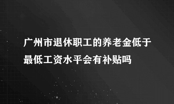 广州市退休职工的养老金低于最低工资水平会有补贴吗
