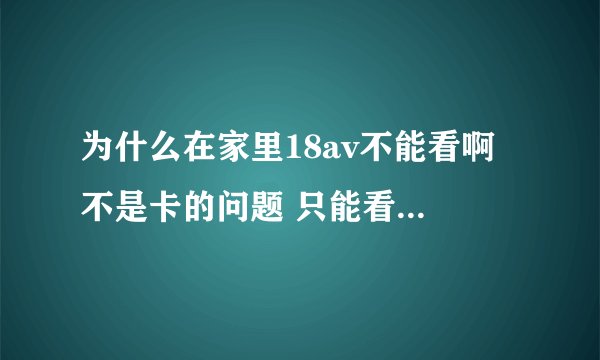 为什么在家里18av不能看啊 不是卡的问题 只能看见聊天的广告