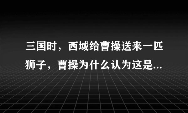 三国时，西域给曹操送来一匹狮子，曹操为什么认为这是不祥之兽，把那使者杀了？