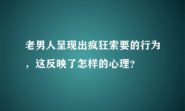 老男人呈现出疯狂索要的行为，这反映了怎样的心理？