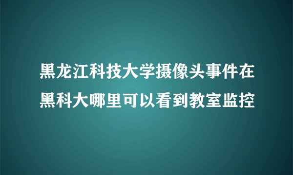 黑龙江科技大学摄像头事件在黑科大哪里可以看到教室监控
