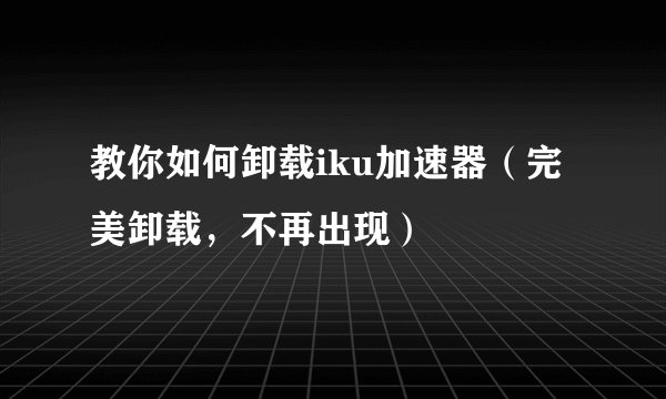 教你如何卸载iku加速器（完美卸载，不再出现）
