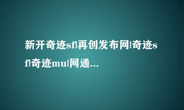 新开奇迹sf|再创发布网|奇迹sf|奇迹mu|网通奇迹|电信奇迹|