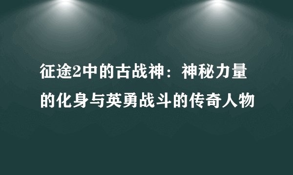 征途2中的古战神：神秘力量的化身与英勇战斗的传奇人物