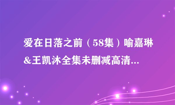 爱在日落之前（58集）喻嘉琳&王凯沐全集未删减高清版免费下载