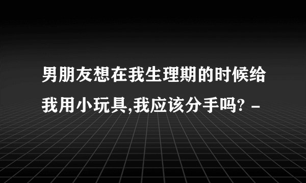 男朋友想在我生理期的时候给我用小玩具,我应该分手吗? -