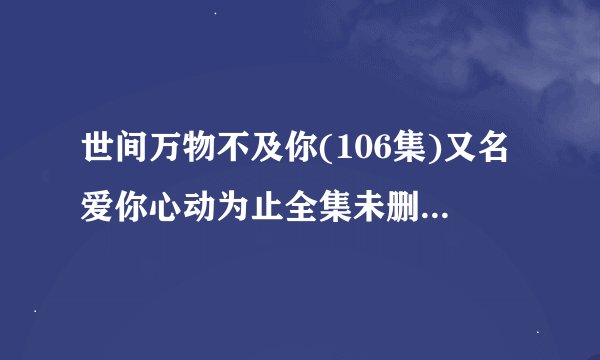 世间万物不及你(106集)又名爱你心动为止全集未删减高清版免费下载