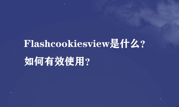Flashcookiesview是什么？如何有效使用？