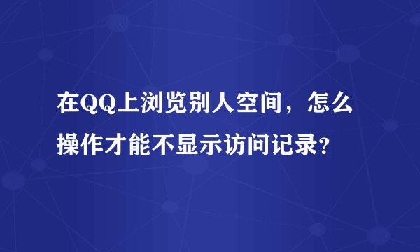 在QQ上浏览别人空间，怎么操作才能不显示访问记录？