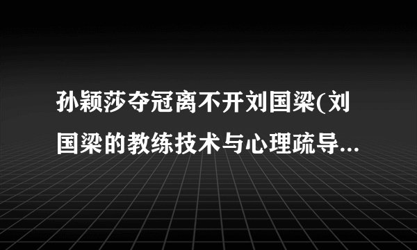 孙颖莎夺冠离不开刘国梁(刘国梁的教练技术与心理疏导功不可没)