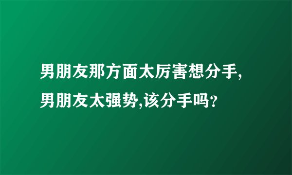 男朋友那方面太厉害想分手,男朋友太强势,该分手吗？