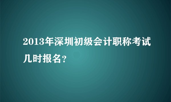 2013年深圳初级会计职称考试几时报名？
