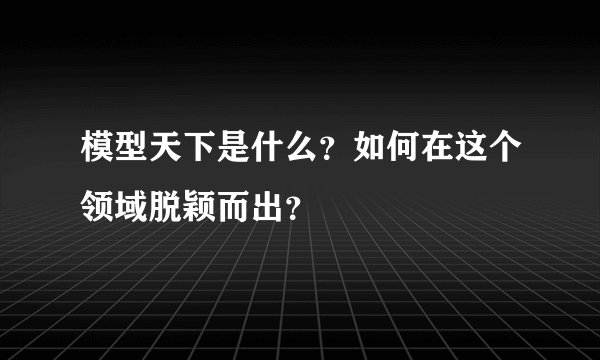 模型天下是什么？如何在这个领域脱颖而出？