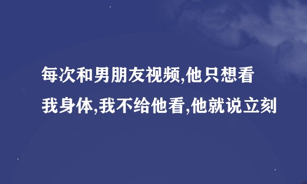 每次和男朋友视频,他只想看我身体,我不给他看,他就说立刻