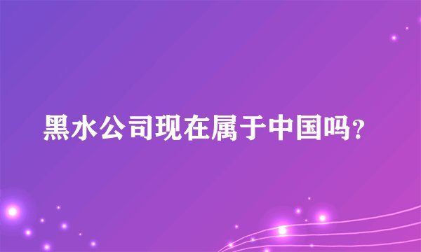 黑水公司现在属于中国吗？
