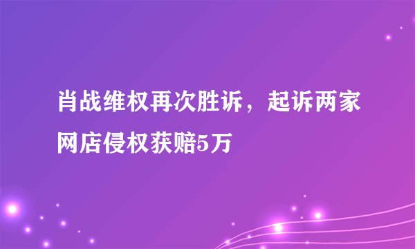 肖战维权再次胜诉，起诉两家网店侵权获赔5万