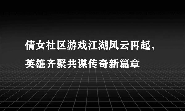 倩女社区游戏江湖风云再起，英雄齐聚共谋传奇新篇章