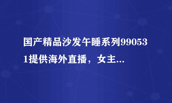 国产精品沙发午睡系列990531提供海外直播，女主：字幕智能显示！