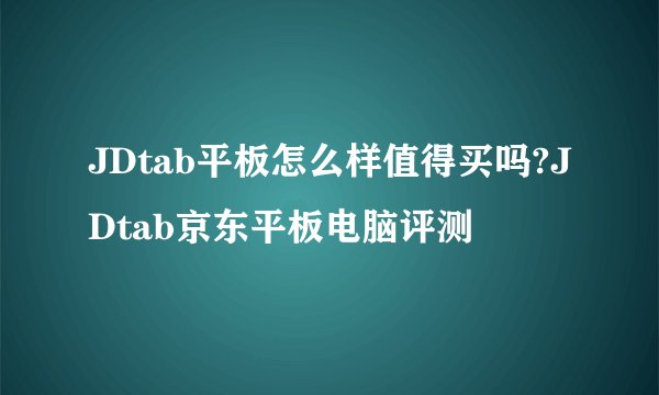 JDtab平板怎么样值得买吗?JDtab京东平板电脑评测