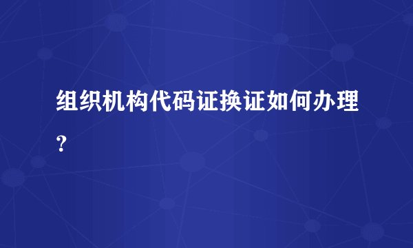 组织机构代码证换证如何办理？