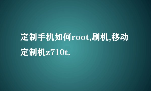 定制手机如何root,刷机,移动定制机z710t.