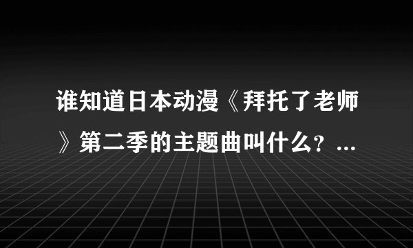 谁知道日本动漫《拜托了老师》第二季的主题曲叫什么？是第二季！