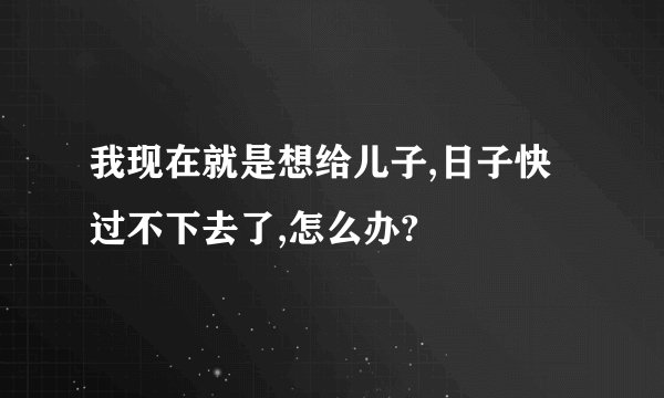 我现在就是想给儿子,日子快过不下去了,怎么办?