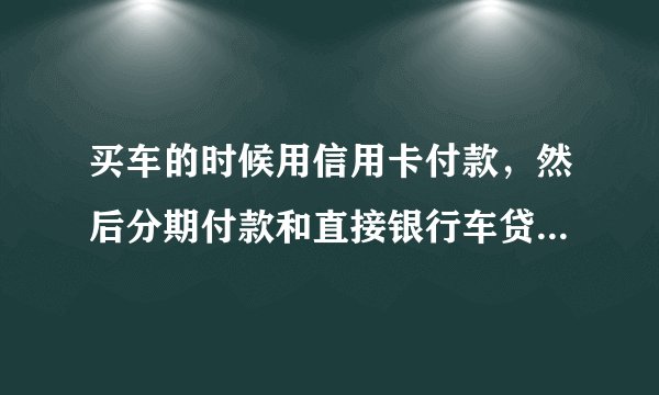 买车的时候用信用卡付款，然后分期付款和直接银行车贷，这两种购车方式哪种划算？
