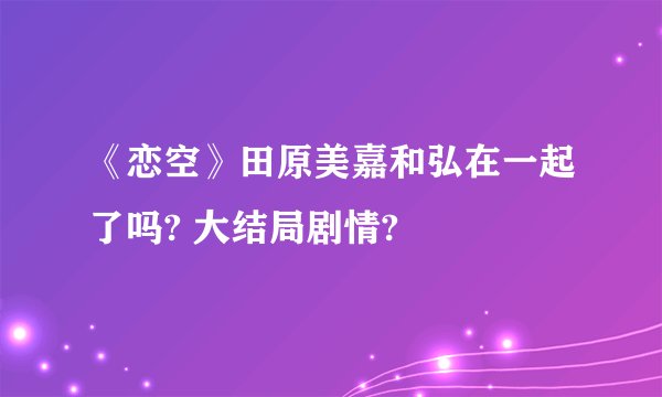 《恋空》田原美嘉和弘在一起了吗? 大结局剧情?