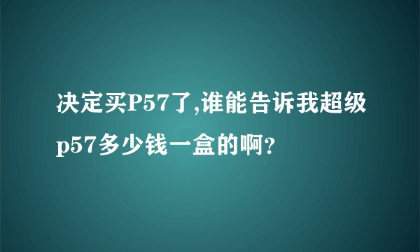 决定买P57了,谁能告诉我超级p57多少钱一盒的啊？