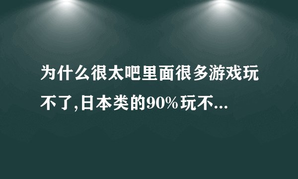 为什么很太吧里面很多游戏玩不了,日本类的90%玩不了,进度是0%.....