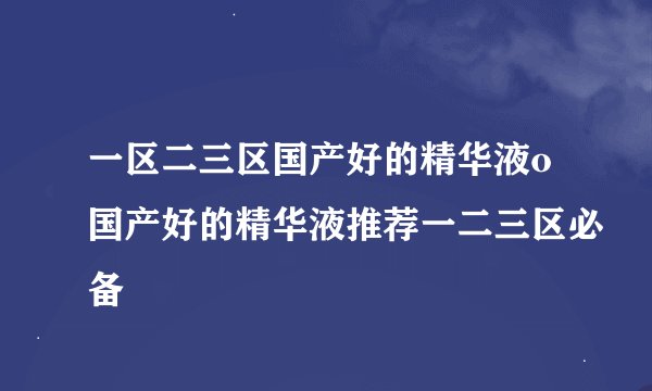 一区二三区国产好的精华液o国产好的精华液推荐一二三区必备