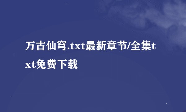 万古仙穹.txt最新章节/全集txt免费下载