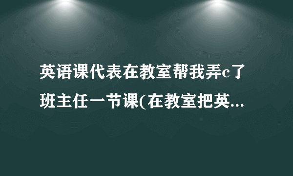 英语课代表在教室帮我弄c了班主任一节课(在教室把英语课代表)