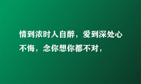 情到浓时人自醉，爱到深处心不悔，念你想你都不对，