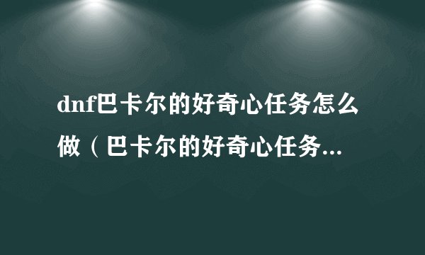 dnf巴卡尔的好奇心任务怎么做（巴卡尔的好奇心任务攻略）「待收藏」