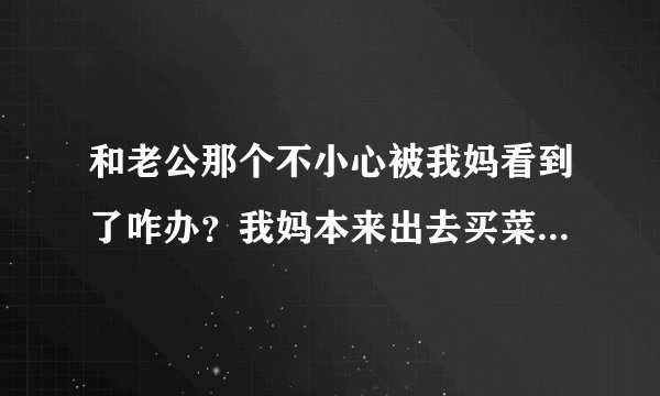 和老公那个不小心被我妈看到了咋办？我妈本来出去买菜，谁知道不到俩分钟回来拿东西就唉