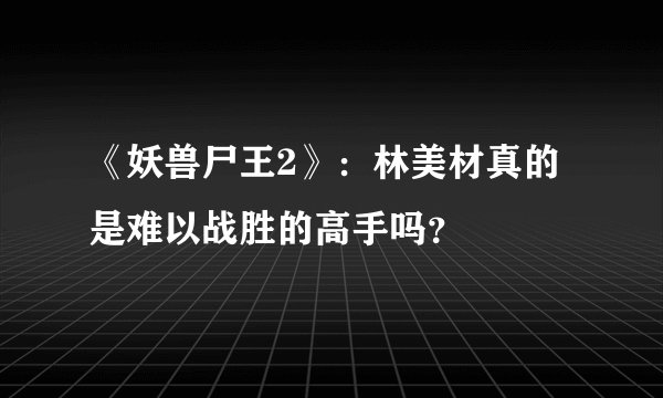 《妖兽尸王2》：林美材真的是难以战胜的高手吗？