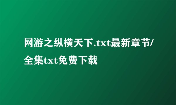 网游之纵横天下.txt最新章节/全集txt免费下载
