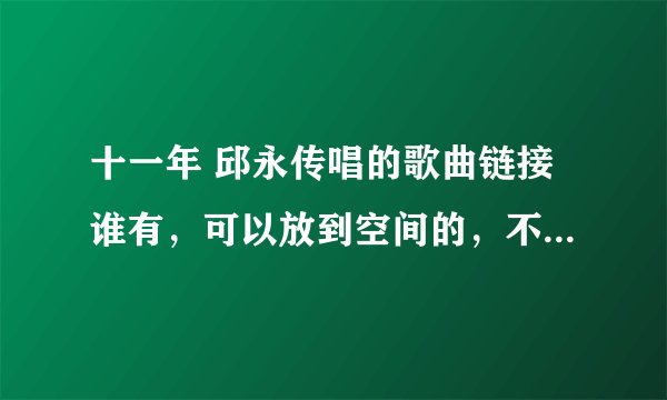 十一年 邱永传唱的歌曲链接谁有，可以放到空间的，不要DJ的，