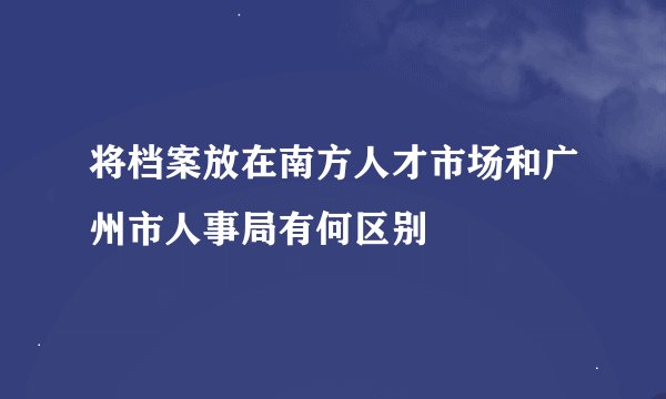 将档案放在南方人才市场和广州市人事局有何区别