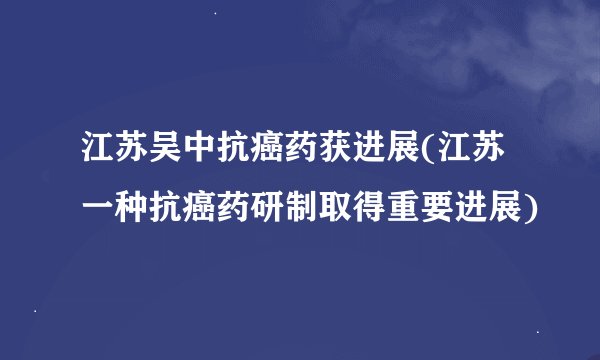 江苏吴中抗癌药获进展(江苏一种抗癌药研制取得重要进展)