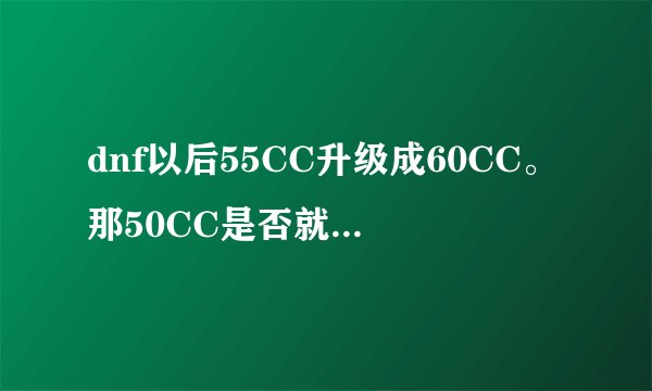 dnf以后55CC升级成60CC。那50CC是否就不能升级成55CC了？
