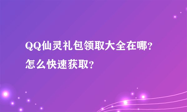 QQ仙灵礼包领取大全在哪？怎么快速获取？