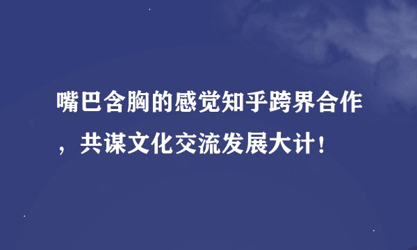 嘴巴含胸的感觉知乎跨界合作，共谋文化交流发展大计！