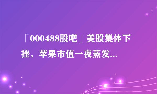 「000488股吧」美股集体下挫，苹果市值一夜蒸发1363亿美元，是什么原因导致的？