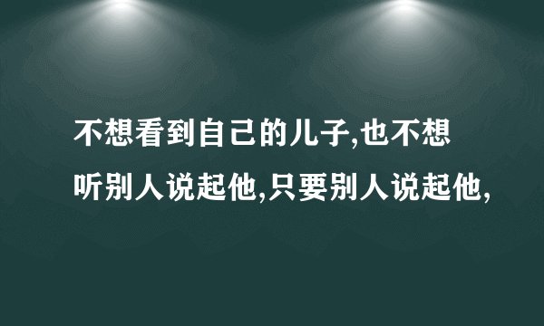 不想看到自己的儿子,也不想听别人说起他,只要别人说起他,