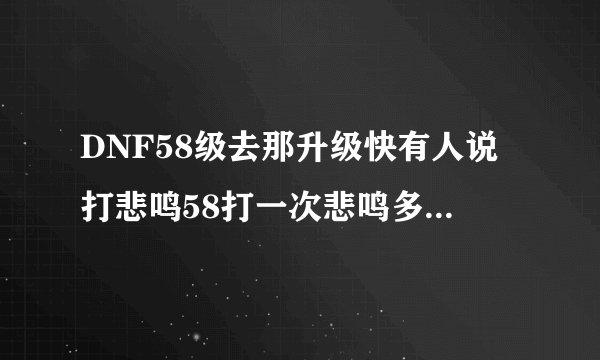 DNF58级去那升级快有人说打悲鸣58打一次悲鸣多少经验?不打悲鸣可以打哪?